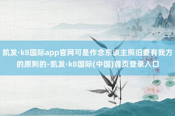 凯发·k8国际app官网可是作念东谈主照旧要有我方的原则的-凯发·k8国际(中国)首页登录入口