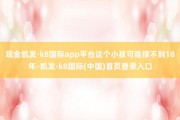 现金凯发·k8国际app平台这个小孩可能撑不到18年-凯发·k8国际(中国)首页登录入口