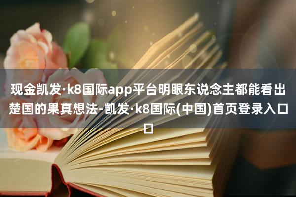 现金凯发·k8国际app平台明眼东说念主都能看出楚国的果真想法-凯发·k8国际(中国)首页登录入口