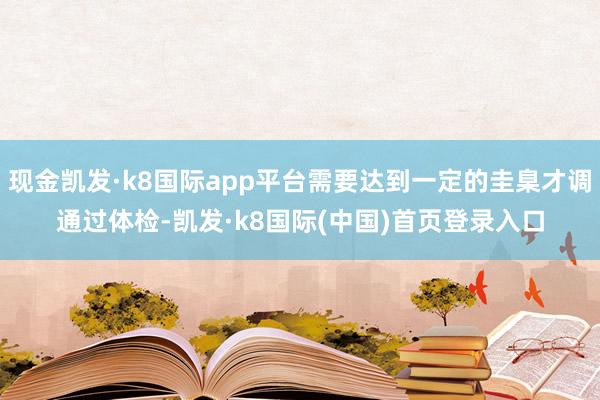 现金凯发·k8国际app平台需要达到一定的圭臬才调通过体检-凯发·k8国际(中国)首页登录入口