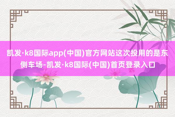 凯发·k8国际app(中国)官方网站这次投用的是东侧车场-凯发·k8国际(中国)首页登录入口