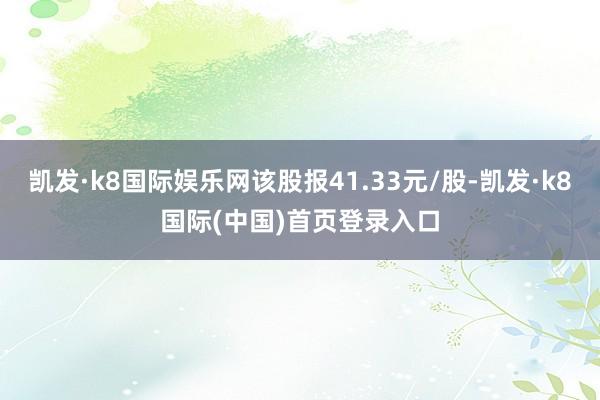 凯发·k8国际娱乐网该股报41.33元/股-凯发·k8国际(中国)首页登录入口