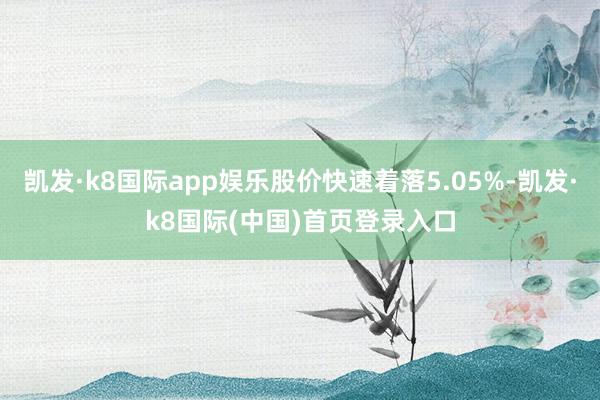 凯发·k8国际app娱乐股价快速着落5.05%-凯发·k8国际(中国)首页登录入口