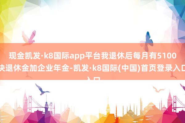 现金凯发·k8国际app平台我退休后每月有5100块退休金加企业年金-凯发·k8国际(中国)首页登录入口