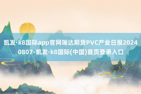 凯发·k8国际app官网瑞达期货PVC产业日报20240807-凯发·k8国际(中国)首页登录入口