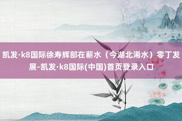 凯发·k8国际徐寿辉部在蕲水（今湖北浠水）零丁发展-凯发·k8国际(中国)首页登录入口