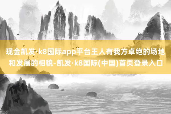 现金凯发·k8国际app平台王人有我方卓绝的场地和发展的相貌-凯发·k8国际(中国)首页登录入口