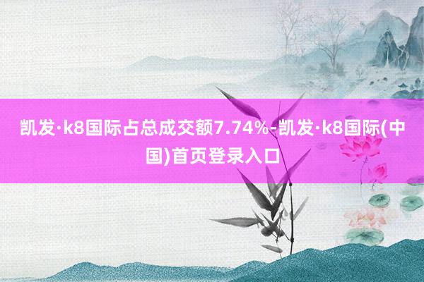 凯发·k8国际占总成交额7.74%-凯发·k8国际(中国)首页登录入口