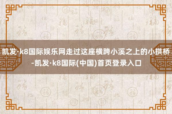 凯发·k8国际娱乐网走过这座横跨小溪之上的小拱桥-凯发·k8国际(中国)首页登录入口