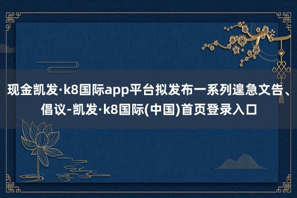 现金凯发·k8国际app平台拟发布一系列遑急文告、倡议-凯发·k8国际(中国)首页登录入口