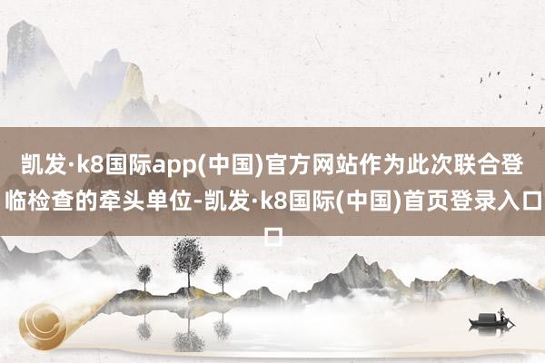 凯发·k8国际app(中国)官方网站作为此次联合登临检查的牵头单位-凯发·k8国际(中国)首页登录入口