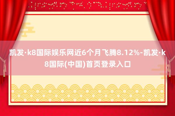 凯发·k8国际娱乐网近6个月飞腾8.12%-凯发·k8国际(中国)首页登录入口