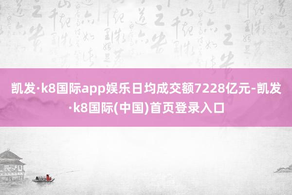 凯发·k8国际app娱乐日均成交额7228亿元-凯发·k8国际(中国)首页登录入口