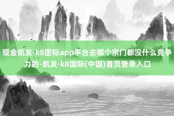 现金凯发·k8国际app平台去哪个宗门都没什么竞争力的-凯发·k8国际(中国)首页登录入口