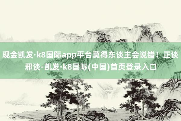 现金凯发·k8国际app平台莫得东谈主会说错！正谈邪谈-凯发·k8国际(中国)首页登录入口