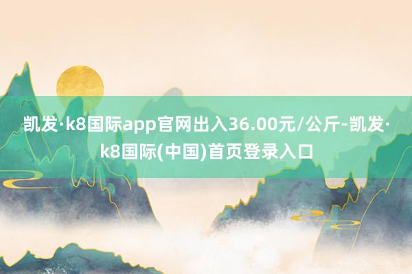 凯发·k8国际app官网出入36.00元/公斤-凯发·k8国际(中国)首页登录入口