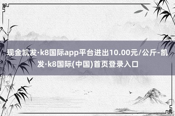 现金凯发·k8国际app平台进出10.00元/公斤-凯发·k8国际(中国)首页登录入口