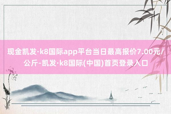 现金凯发·k8国际app平台当日最高报价7.00元/公斤-凯发·k8国际(中国)首页登录入口