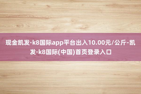 现金凯发·k8国际app平台出入10.00元/公斤-凯发·k8国际(中国)首页登录入口