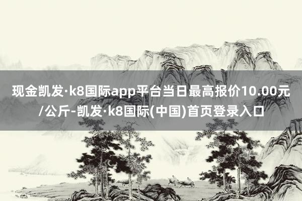 现金凯发·k8国际app平台当日最高报价10.00元/公斤-凯发·k8国际(中国)首页登录入口