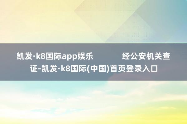 凯发·k8国际app娱乐             经公安机关查证-凯发·k8国际(中国)首页登录入口