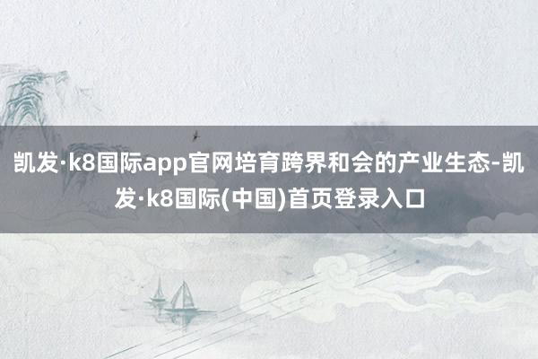 凯发·k8国际app官网培育跨界和会的产业生态-凯发·k8国际(中国)首页登录入口