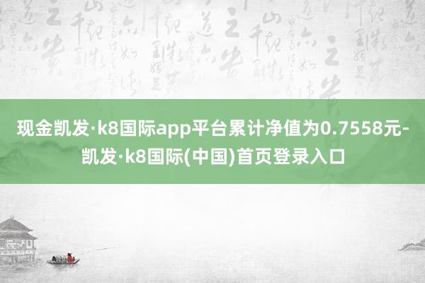 现金凯发·k8国际app平台累计净值为0.7558元-凯发·k8国际(中国)首页登录入口