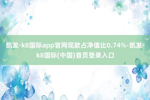 凯发·k8国际app官网现款占净值比0.74%-凯发·k8国际(中国)首页登录入口