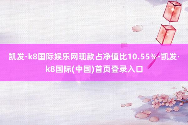 凯发·k8国际娱乐网现款占净值比10.55%-凯发·k8国际(中国)首页登录入口