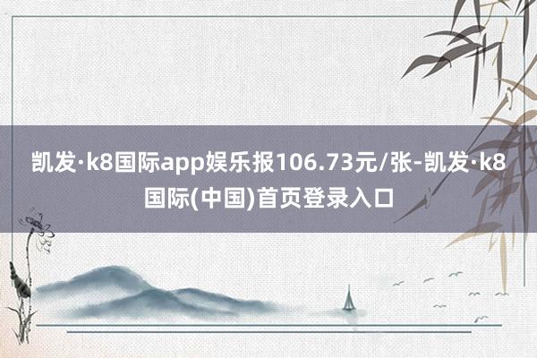 凯发·k8国际app娱乐报106.73元/张-凯发·k8国际(中国)首页登录入口