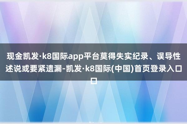 现金凯发·k8国际app平台莫得失实纪录、误导性述说或要紧遗漏-凯发·k8国际(中国)首页登录入口