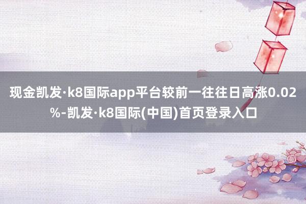 现金凯发·k8国际app平台较前一往往日高涨0.02%-凯发·k8国际(中国)首页登录入口