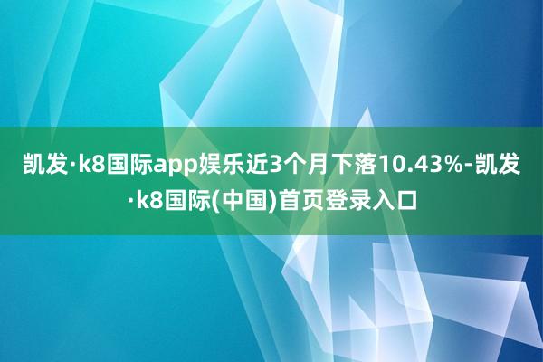 凯发·k8国际app娱乐近3个月下落10.43%-凯发·k8国际(中国)首页登录入口