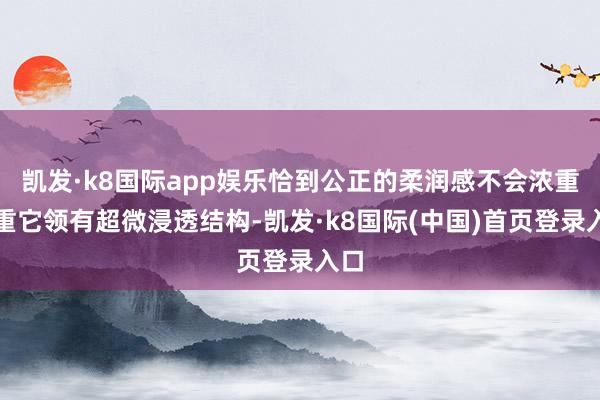 凯发·k8国际app娱乐恰到公正的柔润感不会浓重矜重它领有超微浸透结构-凯发·k8国际(中国)首页登录入口