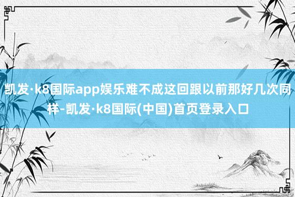 凯发·k8国际app娱乐难不成这回跟以前那好几次同样-凯发·k8国际(中国)首页登录入口