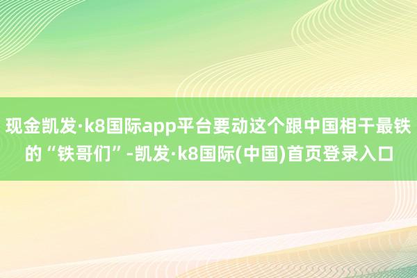 现金凯发·k8国际app平台要动这个跟中国相干最铁的“铁哥们”-凯发·k8国际(中国)首页登录入口