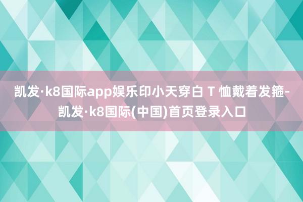 凯发·k8国际app娱乐印小天穿白 T 恤戴着发箍-凯发·k8国际(中国)首页登录入口