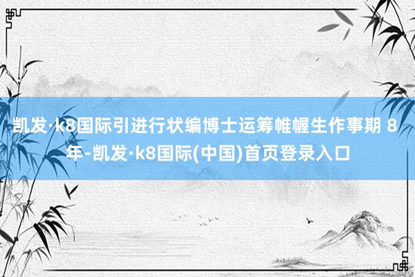 凯发·k8国际引进行状编博士运筹帷幄生作事期 8 年-凯发·k8国际(中国)首页登录入口