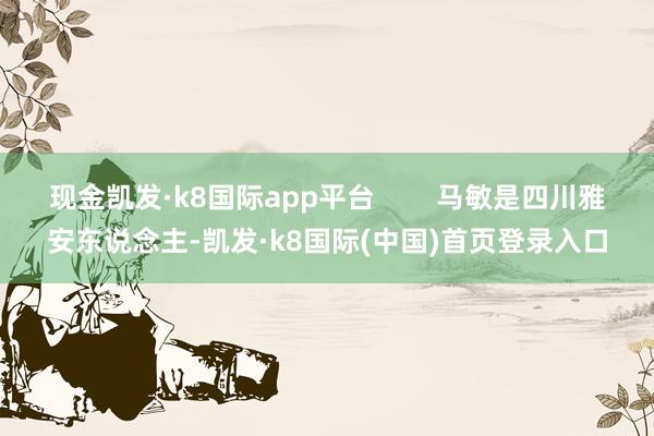 现金凯发·k8国际app平台        马敏是四川雅安东说念主-凯发·k8国际(中国)首页登录入口