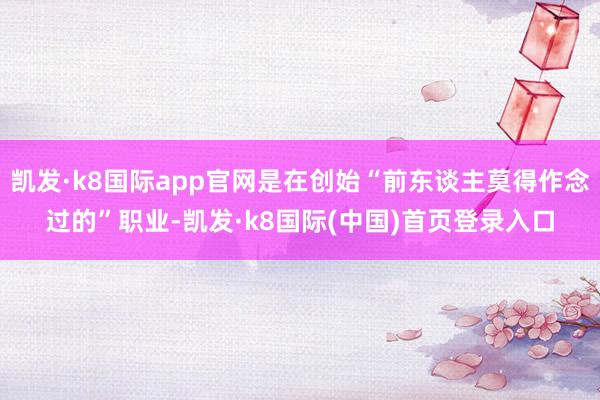 凯发·k8国际app官网是在创始“前东谈主莫得作念过的”职业-凯发·k8国际(中国)首页登录入口