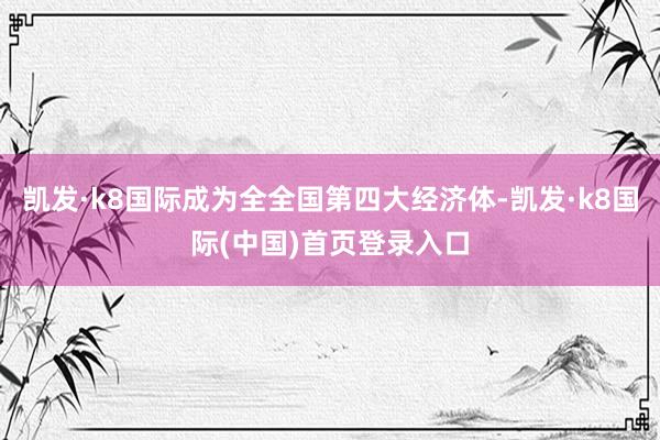 凯发·k8国际成为全全国第四大经济体-凯发·k8国际(中国)首页登录入口