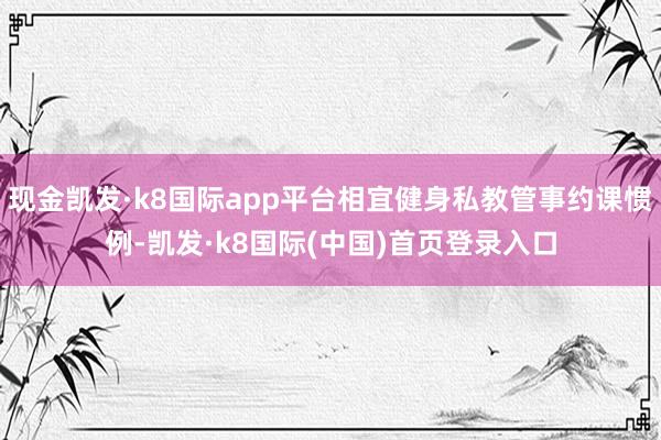 现金凯发·k8国际app平台相宜健身私教管事约课惯例-凯发·k8国际(中国)首页登录入口