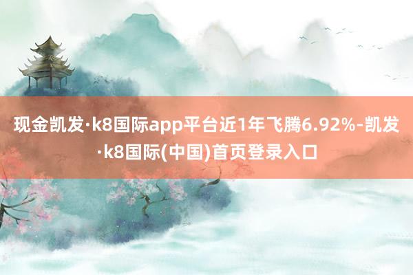 现金凯发·k8国际app平台近1年飞腾6.92%-凯发·k8国际(中国)首页登录入口