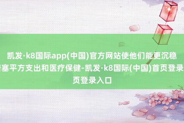 凯发·k8国际app(中国)官方网站使他们能更沉稳地搪塞平方支出和医疗保健-凯发·k8国际(中国)首页登录入口