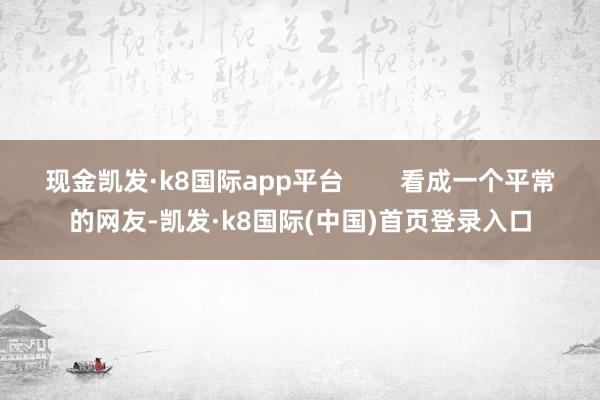 现金凯发·k8国际app平台        看成一个平常的网友-凯发·k8国际(中国)首页登录入口