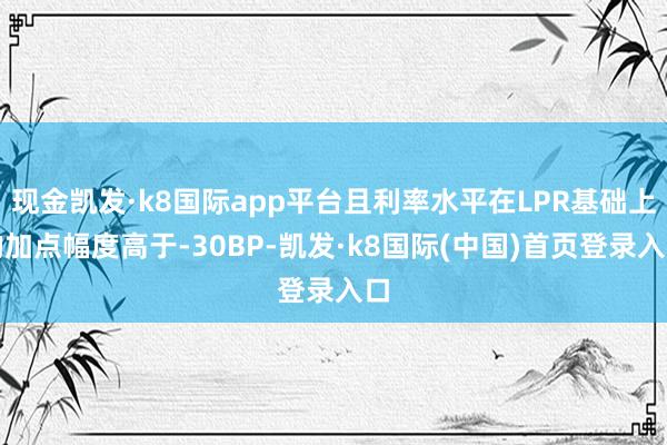 现金凯发·k8国际app平台且利率水平在LPR基础上的加点幅度高于-30BP-凯发·k8国际(中国)首页登录入口