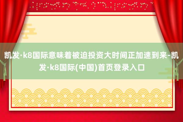 凯发·k8国际意味着被迫投资大时间正加速到来-凯发·k8国际(中国)首页登录入口