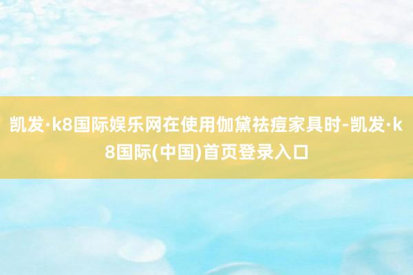 凯发·k8国际娱乐网在使用伽黛祛痘家具时-凯发·k8国际(中国)首页登录入口