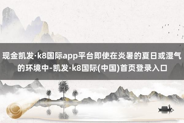 现金凯发·k8国际app平台即使在炎暑的夏日或湿气的环境中-凯发·k8国际(中国)首页登录入口