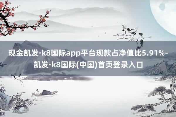 现金凯发·k8国际app平台现款占净值比5.91%-凯发·k8国际(中国)首页登录入口